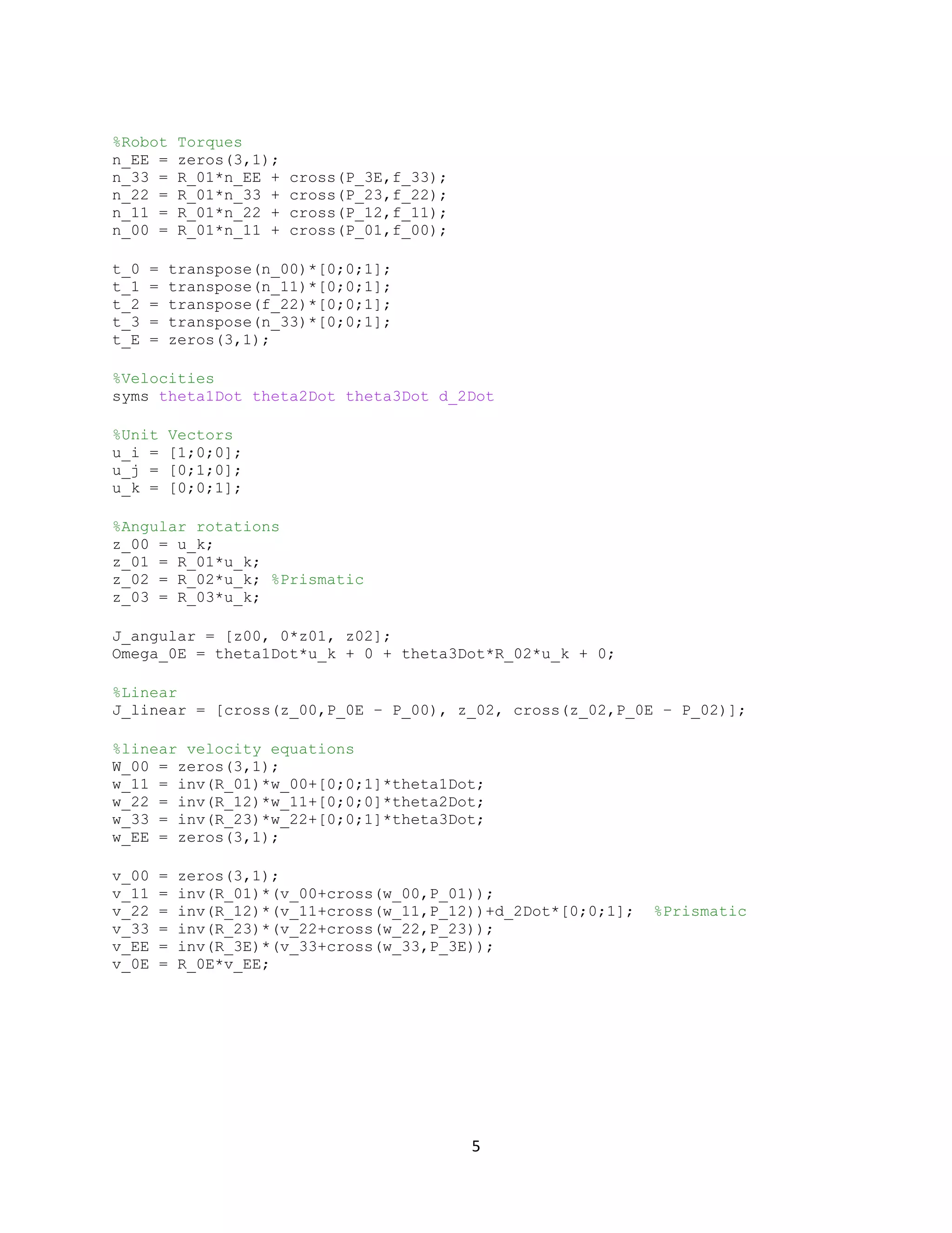 5
%Robot Torques
n_EE = zeros(3,1);
n_33 = R_01*n_EE + cross(P_3E,f_33);
n_22 = R_01*n_33 + cross(P_23,f_22);
n_11 = R_01*n_22 + cross(P_12,f_11);
n_00 = R_01*n_11 + cross(P_01,f_00);
t_0 = transpose(n_00)*[0;0;1];
t_1 = transpose(n_11)*[0;0;1];
t_2 = transpose(f_22)*[0;0;1];
t_3 = transpose(n_33)*[0;0;1];
t_E = zeros(3,1);
%Velocities
syms theta1Dot theta2Dot theta3Dot d_2Dot
%Unit Vectors
u_i = [1;0;0];
u_j = [0;1;0];
u_k = [0;0;1];
%Angular rotations
z_00 = u_k;
z_01 = R_01*u_k;
z_02 = R_02*u_k; %Prismatic
z_03 = R_03*u_k;
J_angular = [z00, 0*z01, z02];
Omega_0E = theta1Dot*u_k + 0 + theta3Dot*R_02*u_k + 0;
%Linear
J_linear = [cross(z_00,P_0E – P_00), z_02, cross(z_02,P_0E – P_02)];
%linear velocity equations
W_00 = zeros(3,1);
w_11 = inv(R_01)*w_00+[0;0;1]*theta1Dot;
w_22 = inv(R_12)*w_11+[0;0;0]*theta2Dot;
w_33 = inv(R_23)*w_22+[0;0;1]*theta3Dot;
w_EE = zeros(3,1);
v_00 = zeros(3,1);
v_11 = inv(R_01)*(v_00+cross(w_00,P_01));
v_22 = inv(R_12)*(v_11+cross(w_11,P_12))+d_2Dot*[0;0;1]; %Prismatic
v_33 = inv(R_23)*(v_22+cross(w_22,P_23));
v_EE = inv(R_3E)*(v_33+cross(w_33,P_3E));
v_0E = R_0E*v_EE;
 