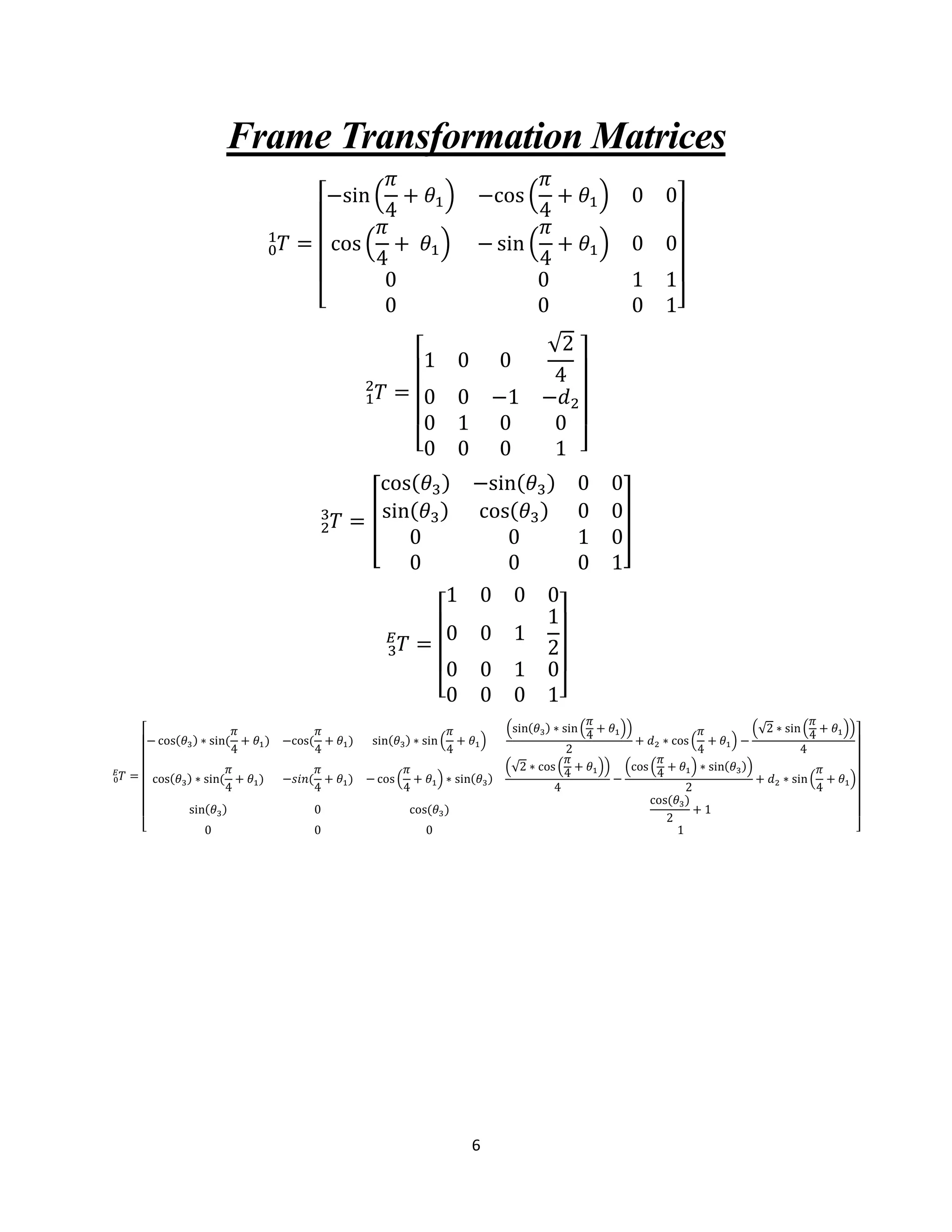 6
Frame Transformation Matrices
𝑇0
1
=
[
−sin (
𝜋
4
+ 𝜃1) −cos (
𝜋
4
+ 𝜃1) 0 0
cos (
𝜋
4
+ 𝜃1) − sin (
𝜋
4
+ 𝜃1) 0 0
0 0 1 1
0 0 0 1]
𝑇1
2
=
[
1 0 0
√2
4
0 0 −1 −𝑑2
0 1 0 0
0 0 0 1 ]
𝑇2
3
= [
cos(𝜃3) −sin(𝜃3) 0 0
sin(𝜃3) cos(𝜃3) 0 0
0 0 1 0
0 0 0 1
]
𝑇3
𝐸
=
[
1 0 0 0
0 0 1
1
2
0 0 1 0
0 0 0 1]
𝑇0
𝐸
=
[
− cos(𝜃3) ∗ sin(
𝜋
4
+ 𝜃1) −cos(
𝜋
4
+ 𝜃1) sin(𝜃3) ∗ sin (
𝜋
4
+ 𝜃1)
(sin(𝜃3) ∗ sin(
𝜋
4
+ 𝜃1))
2
+ 𝑑2 ∗ cos (
𝜋
4
+ 𝜃1) −
(√2 ∗ sin(
𝜋
4
+ 𝜃1))
4
cos(𝜃3) ∗ sin(
𝜋
4
+ 𝜃1) −𝑠𝑖𝑛(
𝜋
4
+ 𝜃1) − cos (
𝜋
4
+ 𝜃1) ∗ sin(𝜃3)
(√2 ∗ cos (
𝜋
4
+ 𝜃1))
4
−
(cos (
𝜋
4
+ 𝜃1) ∗ sin(𝜃3))
2
+ 𝑑2 ∗ sin(
𝜋
4
+ 𝜃1)
sin(𝜃3) 0 cos(𝜃3)
cos(𝜃3)
2
+ 1
0 0 0 1 ]
 