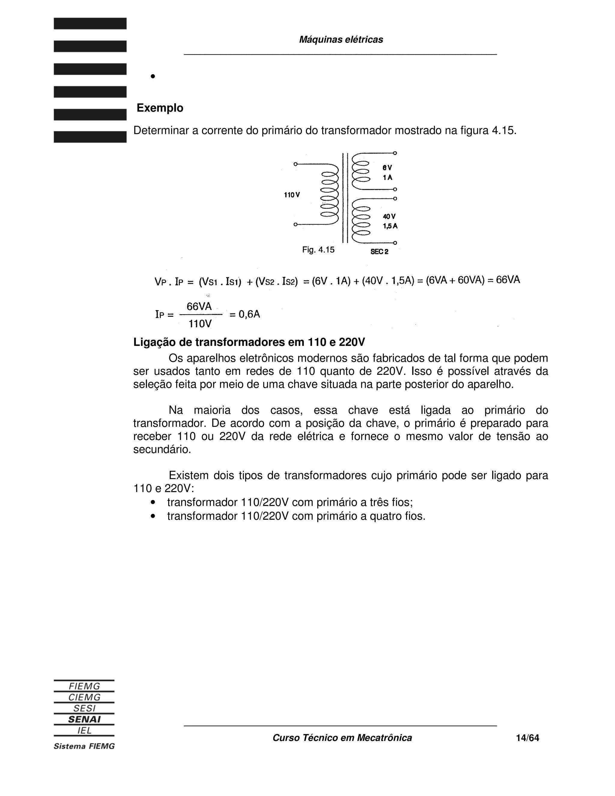 Máquinas elétricas
____________________________________________________________
____________________________________________________________
Curso Técnico em Mecatrônica 14/64
•
Exemplo
Determinar a corrente do primário do transformador mostrado na figura 4.15.
Ligação de transformadores em 110 e 220V
Os aparelhos eletrônicos modernos são fabricados de tal forma que podem
ser usados tanto em redes de 110 quanto de 220V. Isso é possível através da
seleção feita por meio de uma chave situada na parte posterior do aparelho.
Na maioria dos casos, essa chave está ligada ao primário do
transformador. De acordo com a posição da chave, o primário é preparado para
receber 110 ou 220V da rede elétrica e fornece o mesmo valor de tensão ao
secundário.
Existem dois tipos de transformadores cujo primário pode ser ligado para
110 e 220V:
• transformador 110/220V com primário a três fios;
• transformador 110/220V com primário a quatro fios.
 