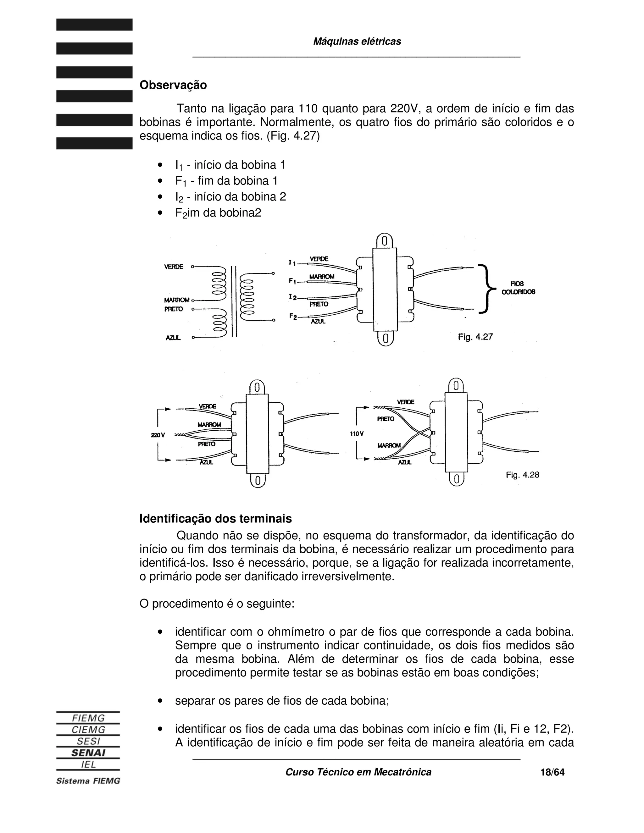 Máquinas elétricas
____________________________________________________________
____________________________________________________________
Curso Técnico em Mecatrônica 18/64
Observação
Tanto na ligação para 110 quanto para 220V, a ordem de início e fim das
bobinas é importante. Normalmente, os quatro fios do primário são coloridos e o
esquema indica os fios. (Fig. 4.27)
• I1 - início da bobina 1
• F1 - fim da bobina 1
• I2 - início da bobina 2
• F2im da bobina2
Identificação dos terminais
Quando não se dispõe, no esquema do transformador, da identificação do
início ou fim dos terminais da bobina, é necessário realizar um procedimento para
identificá-los. Isso é necessário, porque, se a ligação for realizada incorretamente,
o primário pode ser danificado irreversivelmente.
O procedimento é o seguinte:
• identificar com o ohmímetro o par de fios que corresponde a cada bobina.
Sempre que o instrumento indicar continuidade, os dois fios medidos são
da mesma bobina. Além de determinar os fios de cada bobina, esse
procedimento permite testar se as bobinas estão em boas condições;
• separar os pares de fios de cada bobina;
• identificar os fios de cada uma das bobinas com início e fim (Ii, Fi e 12, F2).
A identificação de início e fim pode ser feita de maneira aleatória em cada
 