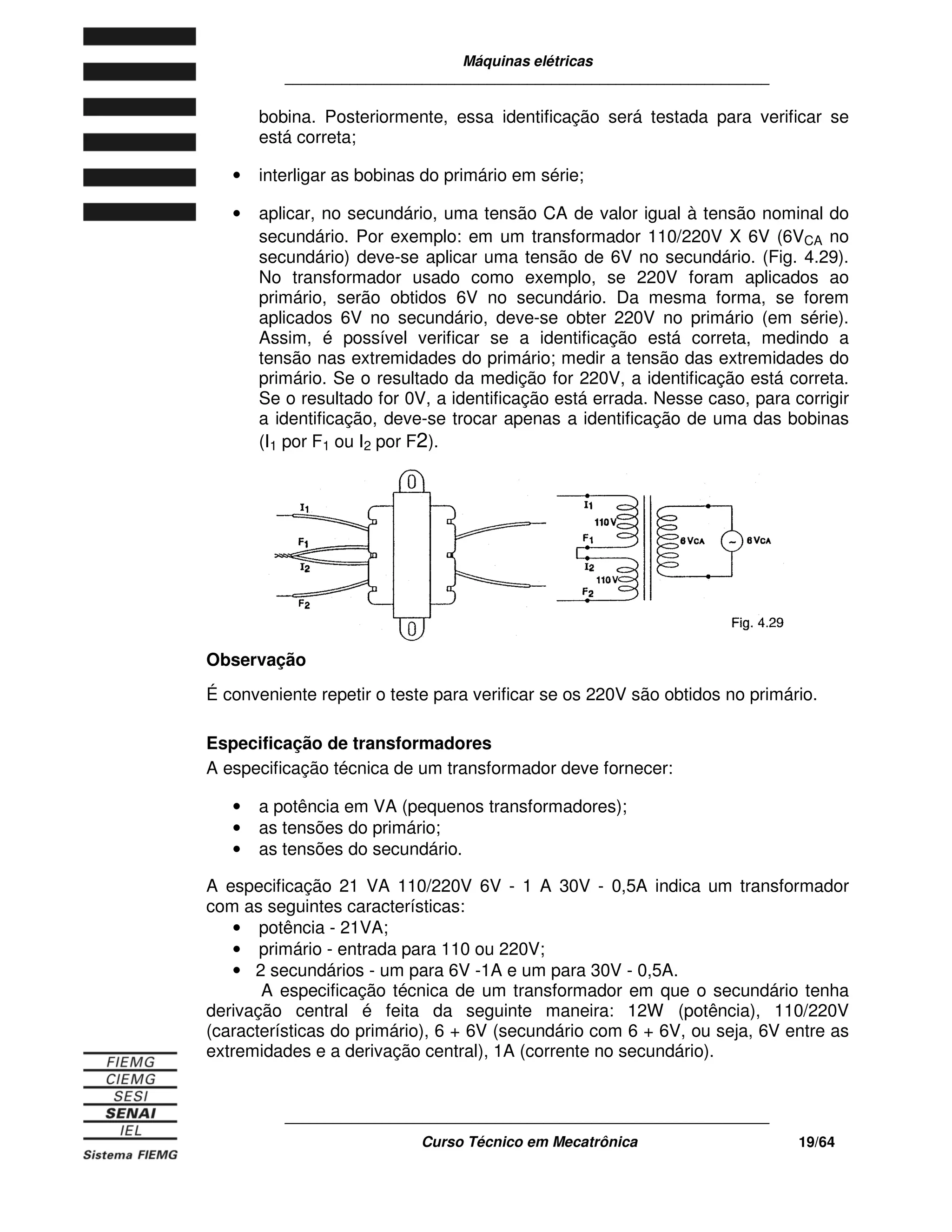 Máquinas elétricas
____________________________________________________________
____________________________________________________________
Curso Técnico em Mecatrônica 19/64
bobina. Posteriormente, essa identificação será testada para verificar se
está correta;
• interligar as bobinas do primário em série;
• aplicar, no secundário, uma tensão CA de valor igual à tensão nominal do
secundário. Por exemplo: em um transformador 110/220V X 6V (6VCA no
secundário) deve-se aplicar uma tensão de 6V no secundário. (Fig. 4.29).
No transformador usado como exemplo, se 220V foram aplicados ao
primário, serão obtidos 6V no secundário. Da mesma forma, se forem
aplicados 6V no secundário, deve-se obter 220V no primário (em série).
Assim, é possível verificar se a identificação está correta, medindo a
tensão nas extremidades do primário; medir a tensão das extremidades do
primário. Se o resultado da medição for 220V, a identificação está correta.
Se o resultado for 0V, a identificação está errada. Nesse caso, para corrigir
a identificação, deve-se trocar apenas a identificação de uma das bobinas
(I1 por F1 ou I2 por F2).
Observação
É conveniente repetir o teste para verificar se os 220V são obtidos no primário.
Especificação de transformadores
A especificação técnica de um transformador deve fornecer:
• a potência em VA (pequenos transformadores);
• as tensões do primário;
• as tensões do secundário.
A especificação 21 VA 110/220V 6V - 1 A 30V - 0,5A indica um transformador
com as seguintes características:
• potência - 21VA;
• primário - entrada para 110 ou 220V;
• 2 secundários - um para 6V -1A e um para 30V - 0,5A.
A especificação técnica de um transformador em que o secundário tenha
derivação central é feita da seguinte maneira: 12W (potência), 110/220V
(características do primário), 6 + 6V (secundário com 6 + 6V, ou seja, 6V entre as
extremidades e a derivação central), 1A (corrente no secundário).
 