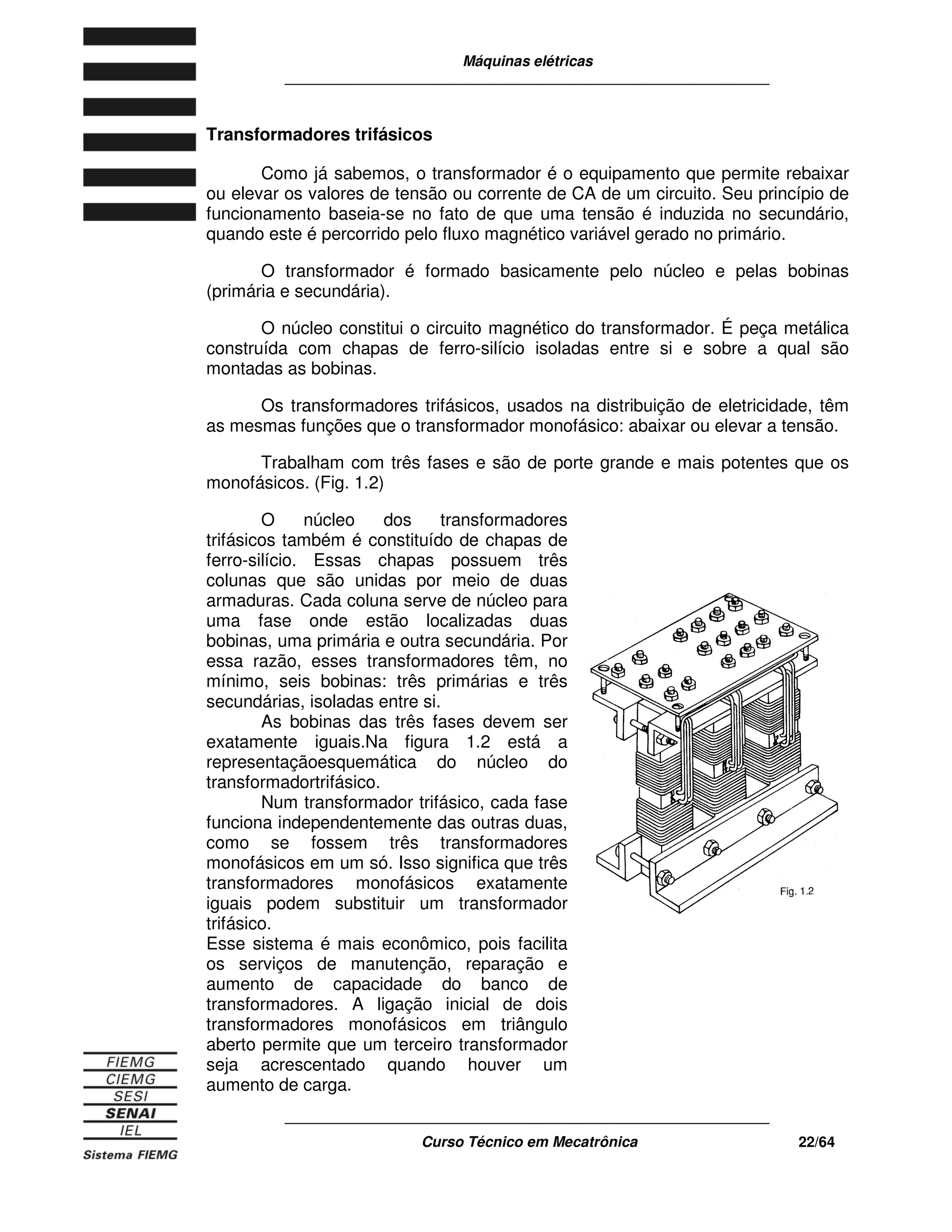 Máquinas elétricas
____________________________________________________________
____________________________________________________________
Curso Técnico em Mecatrônica 22/64
Transformadores trifásicos
Como já sabemos, o transformador é o equipamento que permite rebaixar
ou elevar os valores de tensão ou corrente de CA de um circuito. Seu princípio de
funcionamento baseia-se no fato de que uma tensão é induzida no secundário,
quando este é percorrido pelo fluxo magnético variável gerado no primário.
O transformador é formado basicamente pelo núcleo e pelas bobinas
(primária e secundária).
O núcleo constitui o circuito magnético do transformador. É peça metálica
construída com chapas de ferro-silício isoladas entre si e sobre a qual são
montadas as bobinas.
Os transformadores trifásicos, usados na distribuição de eletricidade, têm
as mesmas funções que o transformador monofásico: abaixar ou elevar a tensão.
Trabalham com três fases e são de porte grande e mais potentes que os
monofásicos. (Fig. 1.2)
O núcleo dos transformadores
trifásicos também é constituído de chapas de
ferro-silício. Essas chapas possuem três
colunas que são unidas por meio de duas
armaduras. Cada coluna serve de núcleo para
uma fase onde estão localizadas duas
bobinas, uma primária e outra secundária. Por
essa razão, esses transformadores têm, no
mínimo, seis bobinas: três primárias e três
secundárias, isoladas entre si.
As bobinas das três fases devem ser
exatamente iguais.Na figura 1.2 está a
representaçãoesquemática do núcleo do
transformadortrifásico.
Num transformador trifásico, cada fase
funciona independentemente das outras duas,
como se fossem três transformadores
monofásicos em um só. Isso significa que três
transformadores monofásicos exatamente
iguais podem substituir um transformador
trifásico.
Esse sistema é mais econômico, pois facilita
os serviços de manutenção, reparação e
aumento de capacidade do banco de
transformadores. A ligação inicial de dois
transformadores monofásicos em triângulo
aberto permite que um terceiro transformador
seja acrescentado quando houver um
aumento de carga.
 