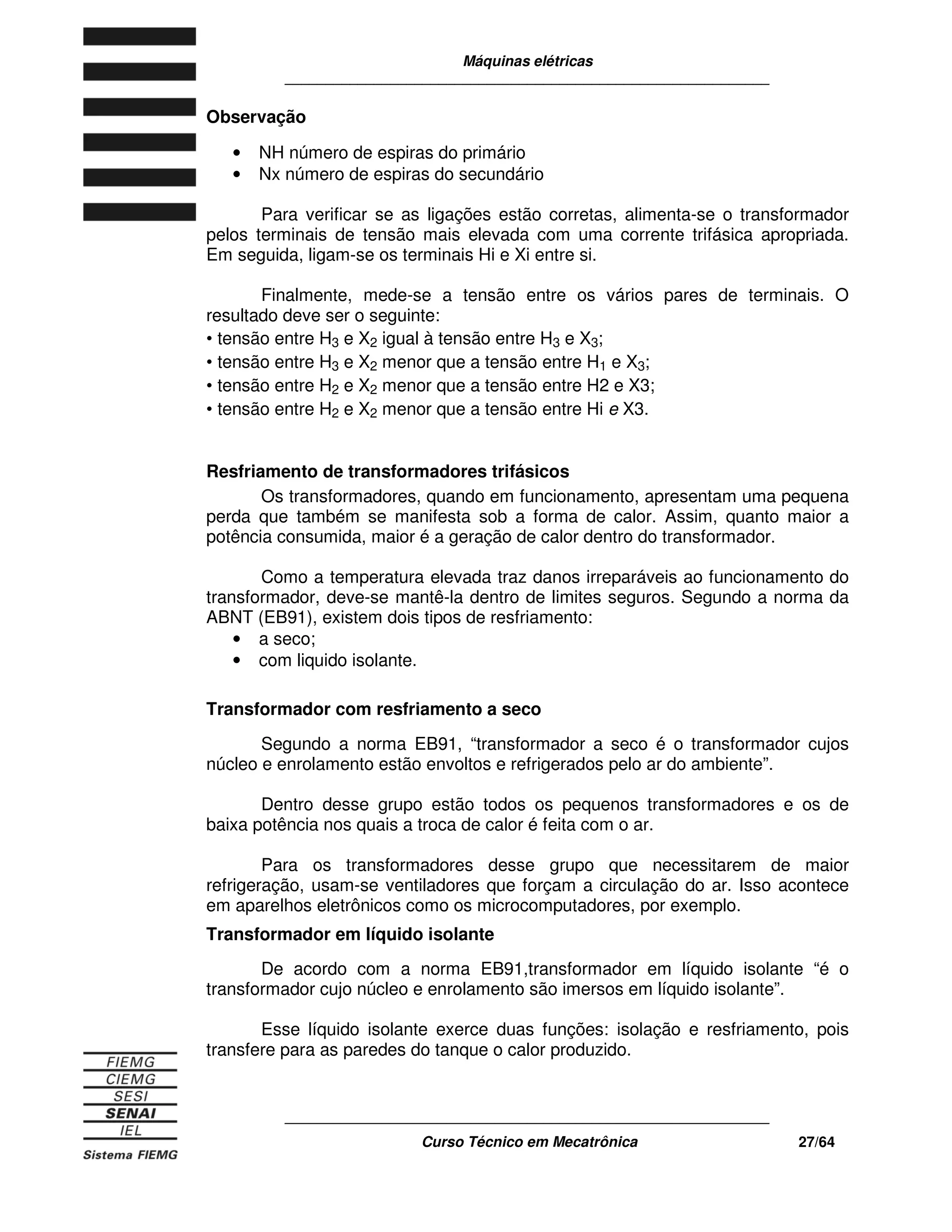 Máquinas elétricas
____________________________________________________________
____________________________________________________________
Curso Técnico em Mecatrônica 27/64
Observação
• NH número de espiras do primário
• Nx número de espiras do secundário
Para verificar se as ligações estão corretas, alimenta-se o transformador
pelos terminais de tensão mais elevada com uma corrente trifásica apropriada.
Em seguida, ligam-se os terminais Hi e Xi entre si.
Finalmente, mede-se a tensão entre os vários pares de terminais. O
resultado deve ser o seguinte:
• tensão entre H3 e X2 igual à tensão entre H3 e X3;
• tensão entre H3 e X2 menor que a tensão entre H1 e X3;
• tensão entre H2 e X2 menor que a tensão entre H2 e X3;
• tensão entre H2 e X2 menor que a tensão entre Hi e X3.
Resfriamento de transformadores trifásicos
Os transformadores, quando em funcionamento, apresentam uma pequena
perda que também se manifesta sob a forma de calor. Assim, quanto maior a
potência consumida, maior é a geração de calor dentro do transformador.
Como a temperatura elevada traz danos irreparáveis ao funcionamento do
transformador, deve-se mantê-la dentro de limites seguros. Segundo a norma da
ABNT (EB91), existem dois tipos de resfriamento:
• a seco;
• com liquido isolante.
Transformador com resfriamento a seco
Segundo a norma EB91, “transformador a seco é o transformador cujos
núcleo e enrolamento estão envoltos e refrigerados pelo ar do ambiente”.
Dentro desse grupo estão todos os pequenos transformadores e os de
baixa potência nos quais a troca de calor é feita com o ar.
Para os transformadores desse grupo que necessitarem de maior
refrigeração, usam-se ventiladores que forçam a circulação do ar. Isso acontece
em aparelhos eletrônicos como os microcomputadores, por exemplo.
Transformador em líquido isolante
De acordo com a norma EB91,transformador em líquido isolante “é o
transformador cujo núcleo e enrolamento são imersos em líquido isolante”.
Esse líquido isolante exerce duas funções: isolação e resfriamento, pois
transfere para as paredes do tanque o calor produzido.
 