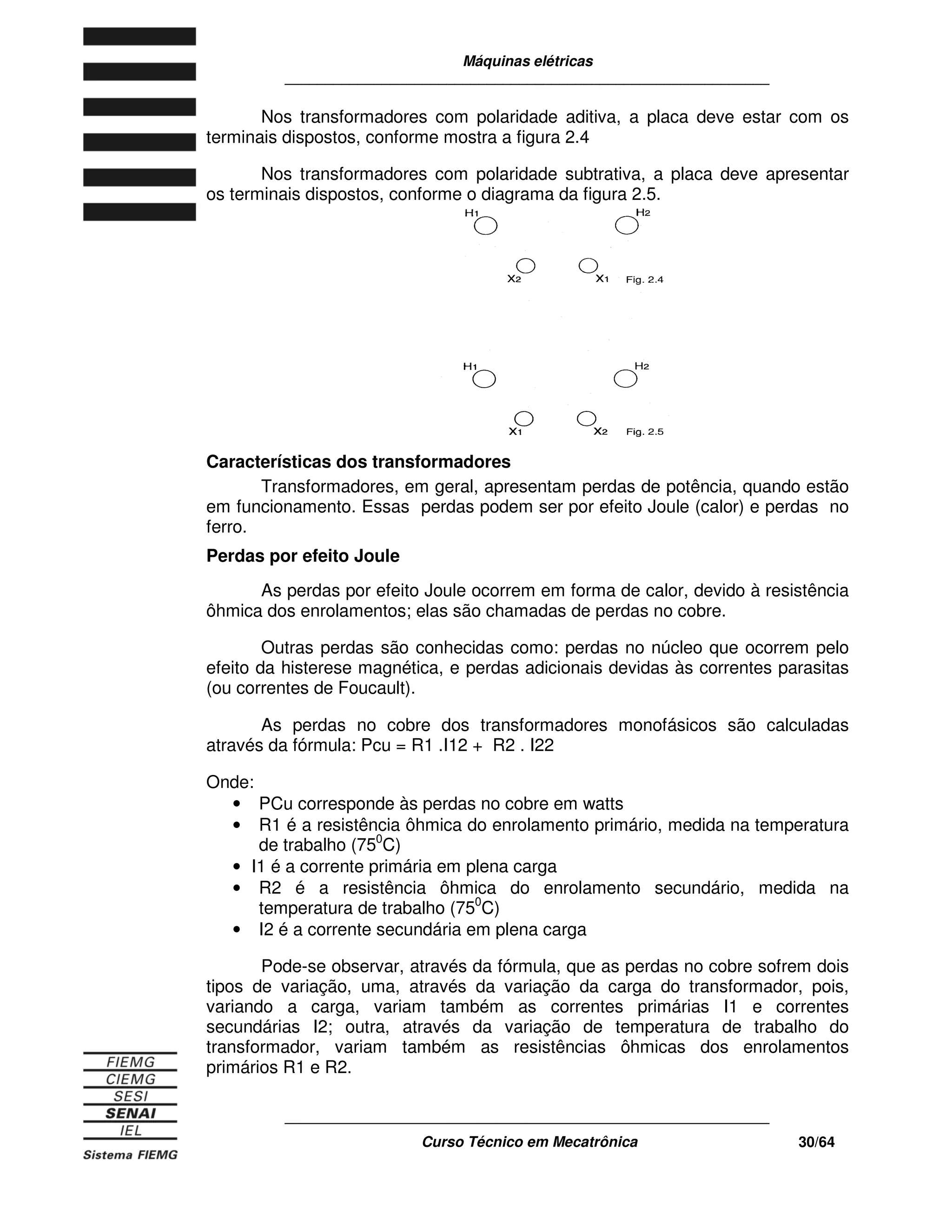 Máquinas elétricas
____________________________________________________________
____________________________________________________________
Curso Técnico em Mecatrônica 30/64
Nos transformadores com polaridade aditiva, a placa deve estar com os
terminais dispostos, conforme mostra a figura 2.4
Nos transformadores com polaridade subtrativa, a placa deve apresentar
os terminais dispostos, conforme o diagrama da figura 2.5.
Características dos transformadores
Transformadores, em geral, apresentam perdas de potência, quando estão
em funcionamento. Essas perdas podem ser por efeito Joule (calor) e perdas no
ferro.
Perdas por efeito Joule
As perdas por efeito Joule ocorrem em forma de calor, devido à resistência
ôhmica dos enrolamentos; elas são chamadas de perdas no cobre.
Outras perdas são conhecidas como: perdas no núcleo que ocorrem pelo
efeito da histerese magnética, e perdas adicionais devidas às correntes parasitas
(ou correntes de Foucault).
As perdas no cobre dos transformadores monofásicos são calculadas
através da fórmula: Pcu = R1 .I12 + R2 . I22
Onde:
• PCu corresponde às perdas no cobre em watts
• R1 é a resistência ôhmica do enrolamento primário, medida na temperatura
de trabalho (750
C)
• I1 é a corrente primária em plena carga
• R2 é a resistência ôhmica do enrolamento secundário, medida na
temperatura de trabalho (750
C)
• I2 é a corrente secundária em plena carga
Pode-se observar, através da fórmula, que as perdas no cobre sofrem dois
tipos de variação, uma, através da variação da carga do transformador, pois,
variando a carga, variam também as correntes primárias I1 e correntes
secundárias I2; outra, através da variação de temperatura de trabalho do
transformador, variam também as resistências ôhmicas dos enrolamentos
primários R1 e R2.
 