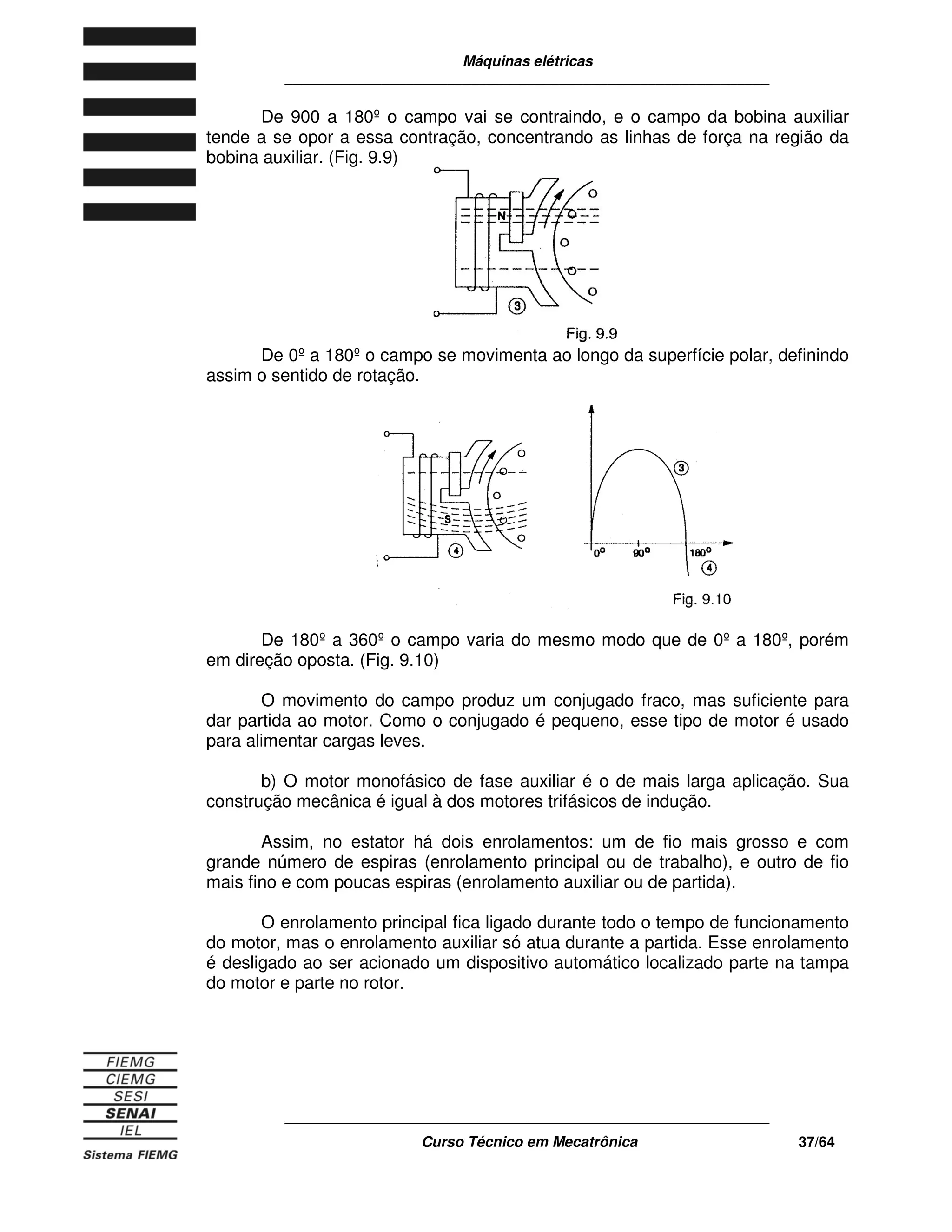 Máquinas elétricas
____________________________________________________________
____________________________________________________________
Curso Técnico em Mecatrônica 37/64
De 900 a 180º o campo vai se contraindo, e o campo da bobina auxiliar
tende a se opor a essa contração, concentrando as linhas de força na região da
bobina auxiliar. (Fig. 9.9)
De 0ºa 180ºo campo se movimenta ao longo da superfície polar, definindo
assim o sentido de rotação.
De 180º a 360º o campo varia do mesmo modo que de 0º a 180º, porém
em direção oposta. (Fig. 9.10)
O movimento do campo produz um conjugado fraco, mas suficiente para
dar partida ao motor. Como o conjugado é pequeno, esse tipo de motor é usado
para alimentar cargas leves.
b) O motor monofásico de fase auxiliar é o de mais larga aplicação. Sua
construção mecânica é igual à dos motores trifásicos de indução.
Assim, no estator há dois enrolamentos: um de fio mais grosso e com
grande número de espiras (enrolamento principal ou de trabalho), e outro de fio
mais fino e com poucas espiras (enrolamento auxiliar ou de partida).
O enrolamento principal fica ligado durante todo o tempo de funcionamento
do motor, mas o enrolamento auxiliar só atua durante a partida. Esse enrolamento
é desligado ao ser acionado um dispositivo automático localizado parte na tampa
do motor e parte no rotor.
 