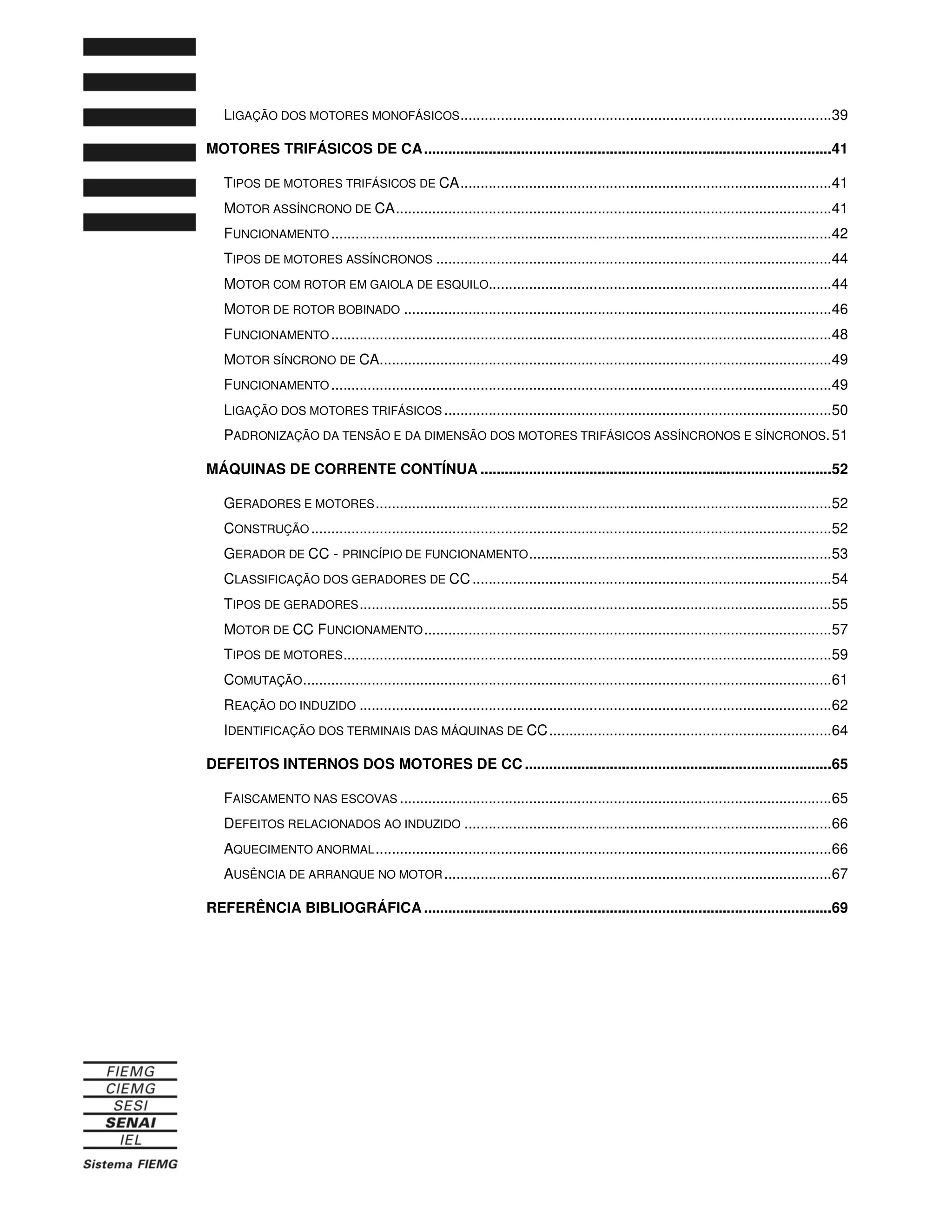LIGAÇÃO DOS MOTORES MONOFÁSICOS............................................................................................39
MOTORES TRIFÁSICOS DE CA.....................................................................................................41
TIPOS DE MOTORES TRIFÁSICOS DE CA............................................................................................41
MOTOR ASSÍNCRONO DE CA............................................................................................................41
FUNCIONAMENTO ............................................................................................................................42
TIPOS DE MOTORES ASSÍNCRONOS ..................................................................................................44
MOTOR COM ROTOR EM GAIOLA DE ESQUILO.....................................................................................44
MOTOR DE ROTOR BOBINADO ..........................................................................................................46
FUNCIONAMENTO ............................................................................................................................48
MOTOR SÍNCRONO DE CA................................................................................................................49
FUNCIONAMENTO ............................................................................................................................49
LIGAÇÃO DOS MOTORES TRIFÁSICOS ................................................................................................50
PADRONIZAÇÃO DA TENSÃO E DA DIMENSÃO DOS MOTORES TRIFÁSICOS ASSÍNCRONOS E SÍNCRONOS.51
MÁQUINAS DE CORRENTE CONTÍNUA .......................................................................................52
GERADORES E MOTORES.................................................................................................................52
CONSTRUÇÃO .................................................................................................................................52
GERADOR DE CC - PRINCÍPIO DE FUNCIONAMENTO...........................................................................53
CLASSIFICAÇÃO DOS GERADORES DE CC.........................................................................................54
TIPOS DE GERADORES.....................................................................................................................55
MOTOR DE CC FUNCIONAMENTO.....................................................................................................57
TIPOS DE MOTORES.........................................................................................................................59
COMUTAÇÃO...................................................................................................................................61
REAÇÃO DO INDUZIDO .....................................................................................................................62
IDENTIFICAÇÃO DOS TERMINAIS DAS MÁQUINAS DE CC......................................................................64
DEFEITOS INTERNOS DOS MOTORES DE CC ............................................................................65
FAISCAMENTO NAS ESCOVAS ...........................................................................................................65
DEFEITOS RELACIONADOS AO INDUZIDO ...........................................................................................66
AQUECIMENTO ANORMAL.................................................................................................................66
AUSÊNCIA DE ARRANQUE NO MOTOR................................................................................................67
REFERÊNCIA BIBLIOGRÁFICA .....................................................................................................69
 