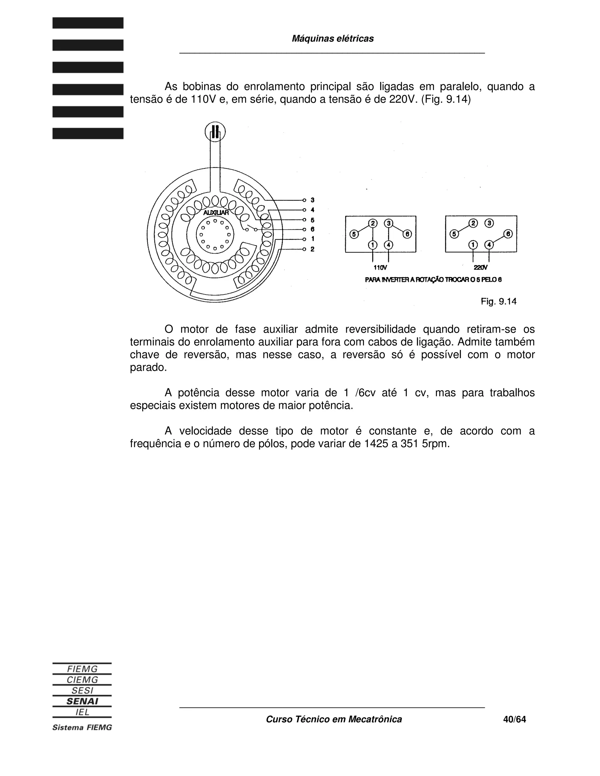 Máquinas elétricas
____________________________________________________________
____________________________________________________________
Curso Técnico em Mecatrônica 40/64
As bobinas do enrolamento principal são ligadas em paralelo, quando a
tensão é de 110V e, em série, quando a tensão é de 220V. (Fig. 9.14)
O motor de fase auxiliar admite reversibilidade quando retiram-se os
terminais do enrolamento auxiliar para fora com cabos de ligação. Admite também
chave de reversão, mas nesse caso, a reversão só é possível com o motor
parado.
A potência desse motor varia de 1 /6cv até 1 cv, mas para trabalhos
especiais existem motores de maior potência.
A velocidade desse tipo de motor é constante e, de acordo com a
frequência e o número de pólos, pode variar de 1425 a 351 5rpm.
 