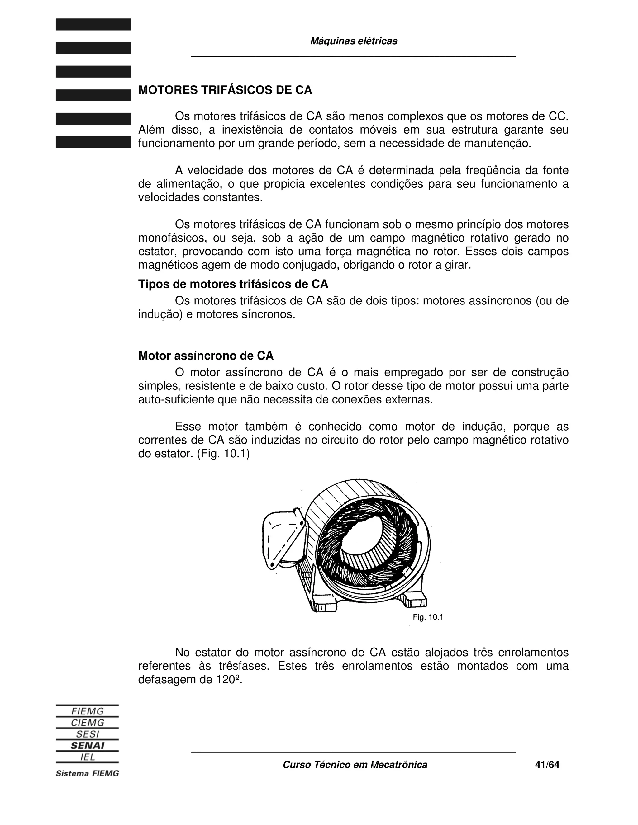 Máquinas elétricas
____________________________________________________________
____________________________________________________________
Curso Técnico em Mecatrônica 41/64
MOTORES TRIFÁSICOS DE CA
Os motores trifásicos de CA são menos complexos que os motores de CC.
Além disso, a inexistência de contatos móveis em sua estrutura garante seu
funcionamento por um grande período, sem a necessidade de manutenção.
A velocidade dos motores de CA é determinada pela freqüência da fonte
de alimentação, o que propicia excelentes condições para seu funcionamento a
velocidades constantes.
Os motores trifásicos de CA funcionam sob o mesmo princípio dos motores
monofásicos, ou seja, sob a ação de um campo magnético rotativo gerado no
estator, provocando com isto uma força magnética no rotor. Esses dois campos
magnéticos agem de modo conjugado, obrigando o rotor a girar.
Tipos de motores trifásicos de CA
Os motores trifásicos de CA são de dois tipos: motores assíncronos (ou de
indução) e motores síncronos.
Motor assíncrono de CA
O motor assíncrono de CA é o mais empregado por ser de construção
simples, resistente e de baixo custo. O rotor desse tipo de motor possui uma parte
auto-suficiente que não necessita de conexões externas.
Esse motor também é conhecido como motor de indução, porque as
correntes de CA são induzidas no circuito do rotor pelo campo magnético rotativo
do estator. (Fig. 10.1)
No estator do motor assíncrono de CA estão alojados três enrolamentos
referentes às trêsfases. Estes três enrolamentos estão montados com uma
defasagem de 120º.
 
