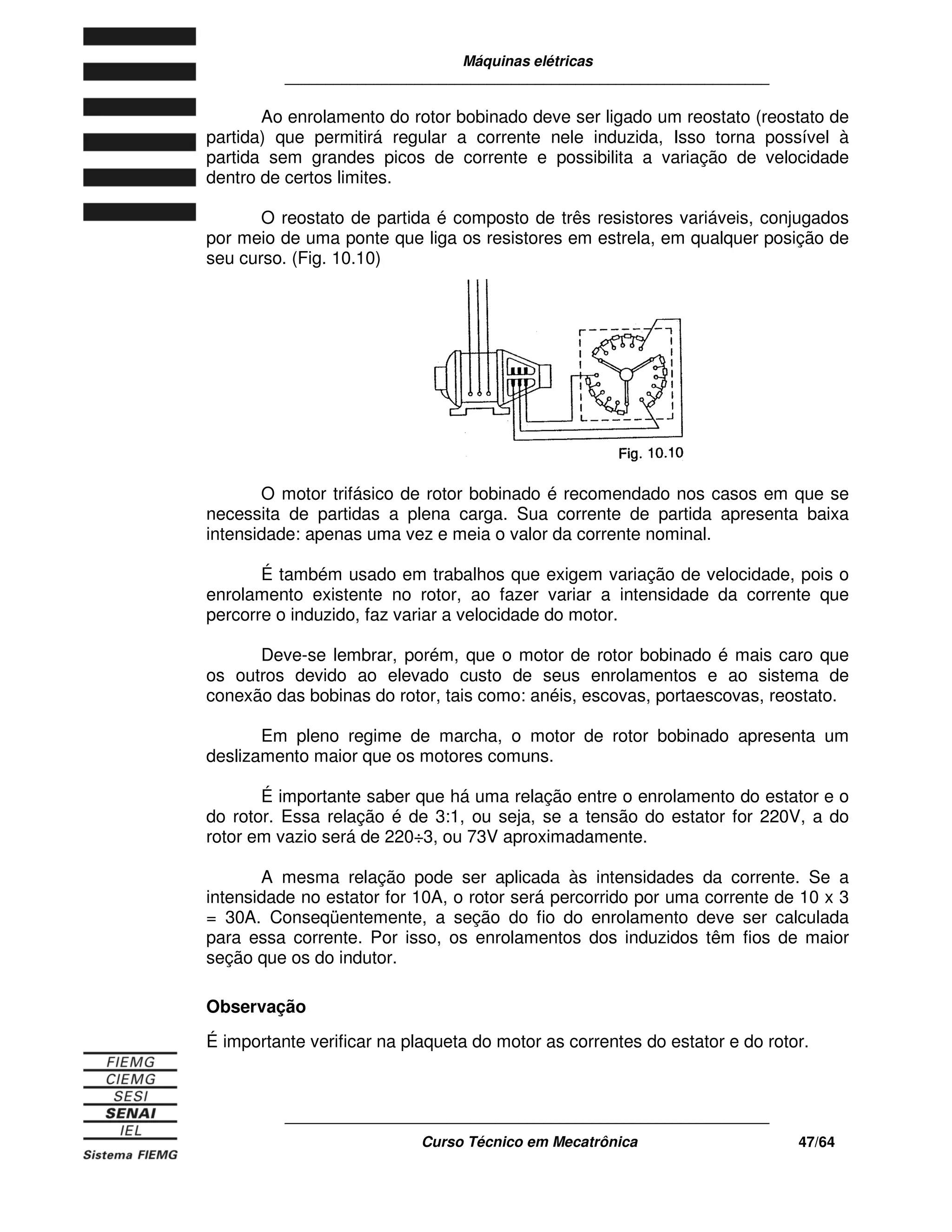 Máquinas elétricas
____________________________________________________________
____________________________________________________________
Curso Técnico em Mecatrônica 47/64
Ao enrolamento do rotor bobinado deve ser ligado um reostato (reostato de
partida) que permitirá regular a corrente nele induzida, Isso torna possível à
partida sem grandes picos de corrente e possibilita a variação de velocidade
dentro de certos limites.
O reostato de partida é composto de três resistores variáveis, conjugados
por meio de uma ponte que liga os resistores em estrela, em qualquer posição de
seu curso. (Fig. 10.10)
O motor trifásico de rotor bobinado é recomendado nos casos em que se
necessita de partidas a plena carga. Sua corrente de partida apresenta baixa
intensidade: apenas uma vez e meia o valor da corrente nominal.
É também usado em trabalhos que exigem variação de velocidade, pois o
enrolamento existente no rotor, ao fazer variar a intensidade da corrente que
percorre o induzido, faz variar a velocidade do motor.
Deve-se lembrar, porém, que o motor de rotor bobinado é mais caro que
os outros devido ao elevado custo de seus enrolamentos e ao sistema de
conexão das bobinas do rotor, tais como: anéis, escovas, portaescovas, reostato.
Em pleno regime de marcha, o motor de rotor bobinado apresenta um
deslizamento maior que os motores comuns.
É importante saber que há uma relação entre o enrolamento do estator e o
do rotor. Essa relação é de 3:1, ou seja, se a tensão do estator for 220V, a do
rotor em vazio será de 220÷3, ou 73V aproximadamente.
A mesma relação pode ser aplicada às intensidades da corrente. Se a
intensidade no estator for 10A, o rotor será percorrido por uma corrente de 10 x 3
= 30A. Conseqüentemente, a seção do fio do enrolamento deve ser calculada
para essa corrente. Por isso, os enrolamentos dos induzidos têm fios de maior
seção que os do indutor.
Observação
É importante verificar na plaqueta do motor as correntes do estator e do rotor.
 