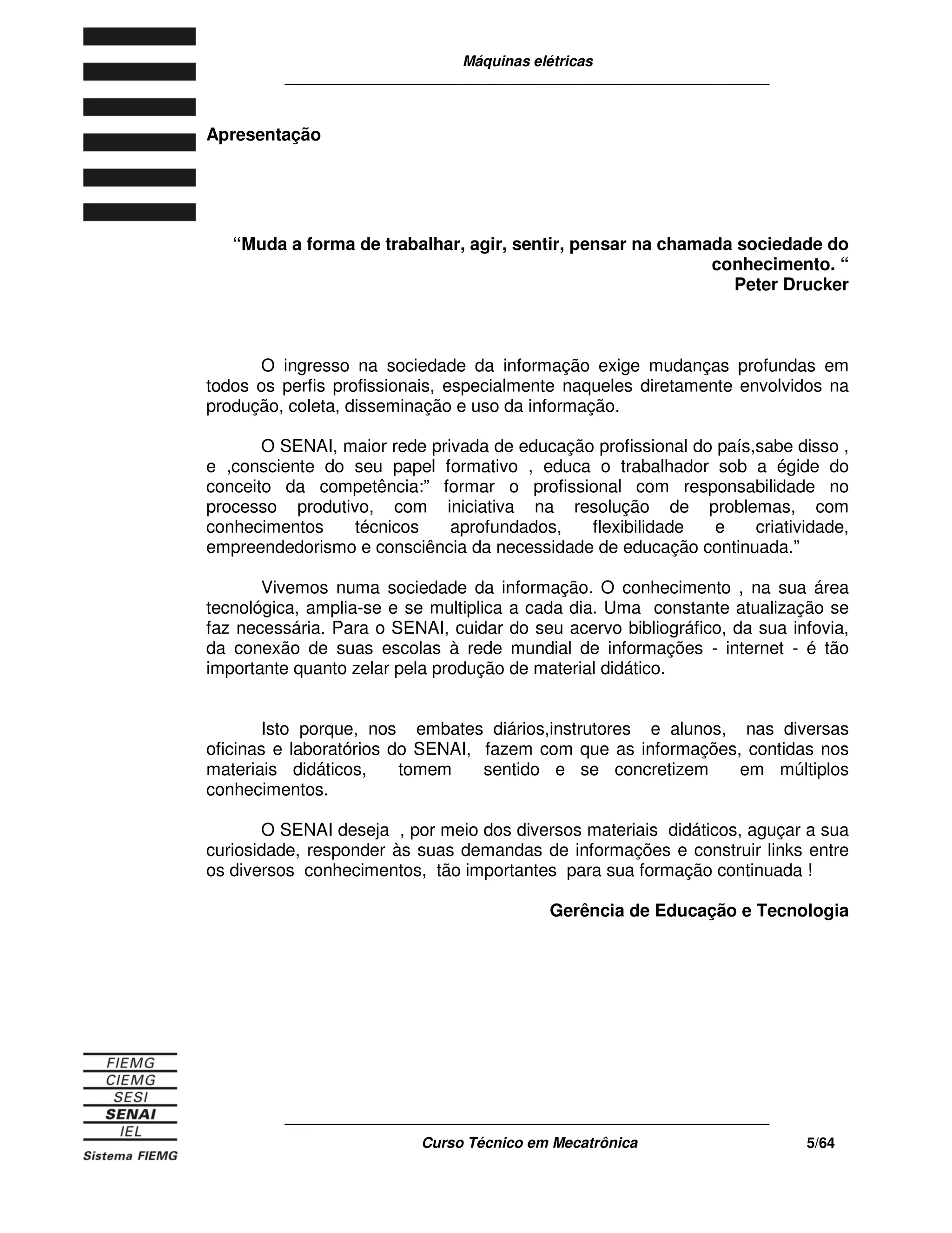 Máquinas elétricas
____________________________________________________________
____________________________________________________________
Curso Técnico em Mecatrônica 5/64
Apresentação
“Muda a forma de trabalhar, agir, sentir, pensar na chamada sociedade do
conhecimento. “
Peter Drucker
O ingresso na sociedade da informação exige mudanças profundas em
todos os perfis profissionais, especialmente naqueles diretamente envolvidos na
produção, coleta, disseminação e uso da informação.
O SENAI, maior rede privada de educação profissional do país,sabe disso ,
e ,consciente do seu papel formativo , educa o trabalhador sob a égide do
conceito da competência:” formar o profissional com responsabilidade no
processo produtivo, com iniciativa na resolução de problemas, com
conhecimentos técnicos aprofundados, flexibilidade e criatividade,
empreendedorismo e consciência da necessidade de educação continuada.”
Vivemos numa sociedade da informação. O conhecimento , na sua área
tecnológica, amplia-se e se multiplica a cada dia. Uma constante atualização se
faz necessária. Para o SENAI, cuidar do seu acervo bibliográfico, da sua infovia,
da conexão de suas escolas à rede mundial de informações - internet - é tão
importante quanto zelar pela produção de material didático.
Isto porque, nos embates diários,instrutores e alunos, nas diversas
oficinas e laboratórios do SENAI, fazem com que as informações, contidas nos
materiais didáticos, tomem sentido e se concretizem em múltiplos
conhecimentos.
O SENAI deseja , por meio dos diversos materiais didáticos, aguçar a sua
curiosidade, responder às suas demandas de informações e construir links entre
os diversos conhecimentos, tão importantes para sua formação continuada !
Gerência de Educação e Tecnologia
 