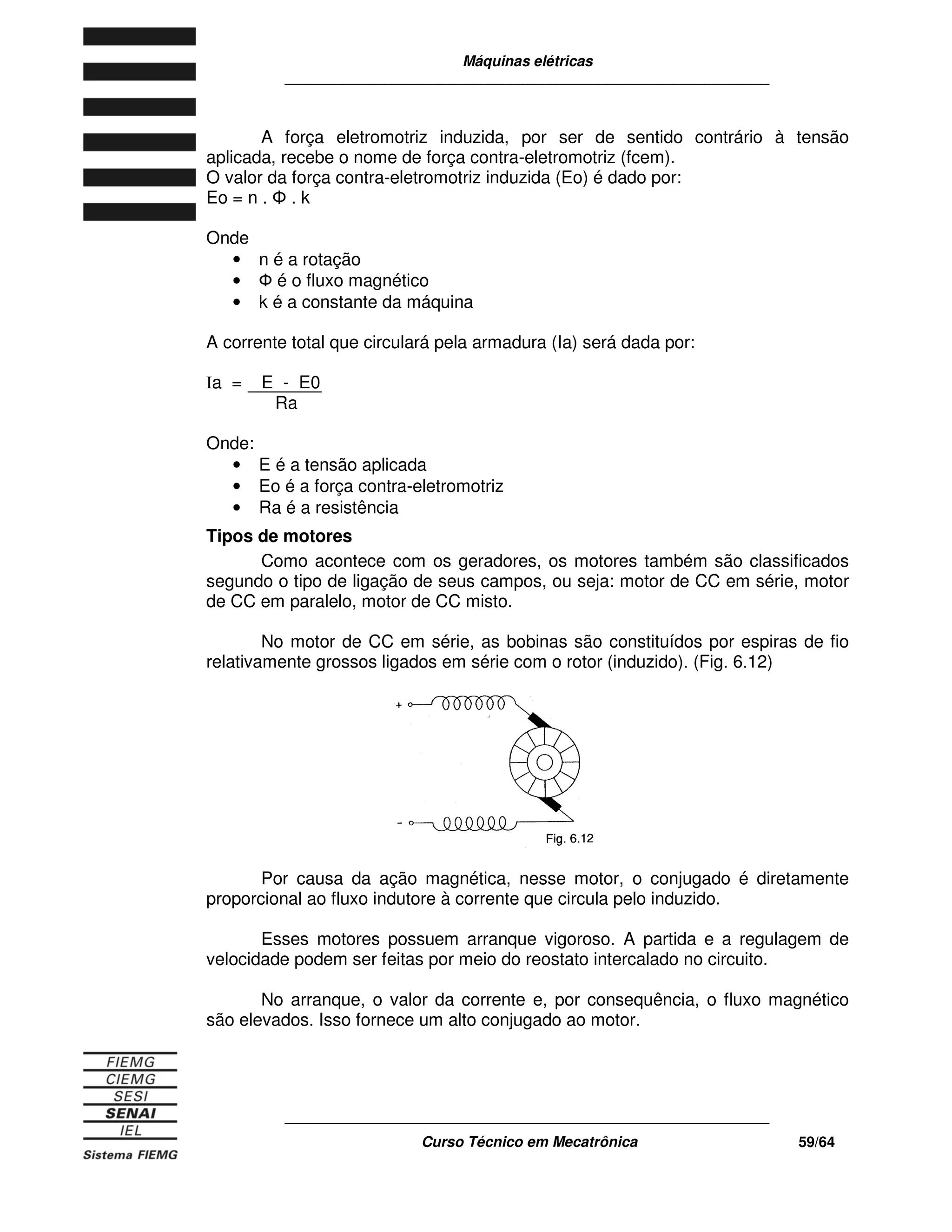 Máquinas elétricas
____________________________________________________________
____________________________________________________________
Curso Técnico em Mecatrônica 59/64
A força eletromotriz induzida, por ser de sentido contrário à tensão
aplicada, recebe o nome de força contra-eletromotriz (fcem).
O valor da força contra-eletromotriz induzida (Eo) é dado por:
Eo = n . . k
Onde
• n é a rotação
• é o fluxo magnético
• k é a constante da máquina
A corrente total que circulará pela armadura (Ia) será dada por:
Ia = E - E0
Ra
Onde:
• E é a tensão aplicada
• Eo é a força contra-eletromotriz
• Ra é a resistência
Tipos de motores
Como acontece com os geradores, os motores também são classificados
segundo o tipo de ligação de seus campos, ou seja: motor de CC em série, motor
de CC em paralelo, motor de CC misto.
No motor de CC em série, as bobinas são constituídos por espiras de fio
relativamente grossos ligados em série com o rotor (induzido). (Fig. 6.12)
Por causa da ação magnética, nesse motor, o conjugado é diretamente
proporcional ao fluxo indutore à corrente que circula pelo induzido.
Esses motores possuem arranque vigoroso. A partida e a regulagem de
velocidade podem ser feitas por meio do reostato intercalado no circuito.
No arranque, o valor da corrente e, por consequência, o fluxo magnético
são elevados. Isso fornece um alto conjugado ao motor.
 