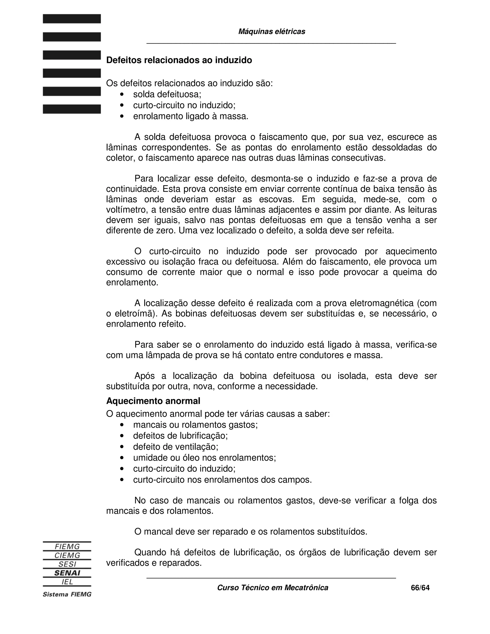 Máquinas elétricas
____________________________________________________________
____________________________________________________________
Curso Técnico em Mecatrônica 66/64
Defeitos relacionados ao induzido
Os defeitos relacionados ao induzido são:
• solda defeituosa;
• curto-circuito no induzido;
• enrolamento ligado à massa.
A solda defeituosa provoca o faiscamento que, por sua vez, escurece as
lâminas correspondentes. Se as pontas do enrolamento estão dessoldadas do
coletor, o faiscamento aparece nas outras duas lâminas consecutivas.
Para localizar esse defeito, desmonta-se o induzido e faz-se a prova de
continuidade. Esta prova consiste em enviar corrente contínua de baixa tensão às
lâminas onde deveriam estar as escovas. Em seguida, mede-se, com o
voltímetro, a tensão entre duas lâminas adjacentes e assim por diante. As leituras
devem ser iguais, salvo nas pontas defeituosas em que a tensão venha a ser
diferente de zero. Uma vez localizado o defeito, a solda deve ser refeita.
O curto-circuito no induzido pode ser provocado por aquecimento
excessivo ou isolação fraca ou defeituosa. Além do faiscamento, ele provoca um
consumo de corrente maior que o normal e isso pode provocar a queima do
enrolamento.
A localização desse defeito é realizada com a prova eletromagnética (com
o eletroímã). As bobinas defeituosas devem ser substituídas e, se necessário, o
enrolamento refeito.
Para saber se o enrolamento do induzido está ligado à massa, verifica-se
com uma lâmpada de prova se há contato entre condutores e massa.
Após a localização da bobina defeituosa ou isolada, esta deve ser
substituída por outra, nova, conforme a necessidade.
Aquecimento anormal
O aquecimento anormal pode ter várias causas a saber:
• mancais ou rolamentos gastos;
• defeitos de lubrificação;
• defeito de ventilação;
• umidade ou óleo nos enrolamentos;
• curto-circuito do induzido;
• curto-circuito nos enrolamentos dos campos.
No caso de mancais ou rolamentos gastos, deve-se verificar a folga dos
mancais e dos rolamentos.
O mancal deve ser reparado e os rolamentos substituídos.
Quando há defeitos de lubrificação, os órgãos de lubrificação devem ser
verificados e reparados.
 