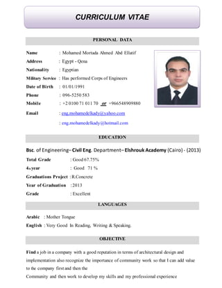 PERSONAL DATA
Name : Mohamed Mortada Ahmed Abd Ellatif
Address : Egypt - Qena
Nationality : Egyptian
Military Service : Has performed Corps of Engineers
Date of Birth : 01/01/1991
Phone : 096-5250 583
Mobile : +2 0100 71 011 70 or +966548909880
Email : eng.mohamedelkady@yahoo.com
: eng.mohamedelkady@hotmail.com
EDUCATION
Bsc. of Engineering– Civil Eng. Department– Elshrouk Academy (Cairo) - (2013)
Total Grade : Good 67.75%
4th year : Good 71 %
Graduations Project :R.Concrete
Year of Graduation :2013
Grade : Excellent
LANGUAGES
Arabic : Mother Tongue
English : Very Good In Reading, Writing & Speaking.
OBJECTIVE
Find a job in a company with a good reputation in terms of architectural design and
implementation also recognize the importance of community work so that I can add value
to the company first and then the
Community and then work to develop my skills and my professional experience
CURRICULUM VITAE
 