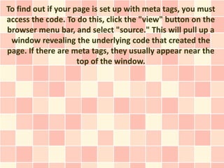 To find out if your page is set up with meta tags, you must
access the code. To do this, click the "view" button on the
browser menu bar, and select "source." This will pull up a
 window revealing the underlying code that created the
page. If there are meta tags, they usually appear near the
                     top of the window.
 
