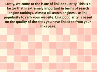 Lastly, we come to the issue of link popularity. This is a
  factor that is extremely important in terms of search
   engine rankings. Almost all search engines use link
popularity to rank your website. Link popularity is based
 on the quality of the sites you have linked to from your
                        links page.
 