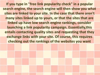 If you type in "free link popularity check" in a popular
search engine, the search engine will then show you what
 sites are linked to your site. In the case that there aren't
  many sites linked up to yours, or that the sites that are
    linked up have low search engine rankings, consider
   launching a link popularity campaign. Essentially,this
 entails contacting quality sites and requesting that they
   exchange links with your site. Of course, this requires
    checking out the rankings of the websites you want
 