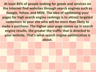 At least 85% of people looking for goods and services on
the Internet find websites through search engines such as
  Google, Yahoo, and MSN. The idea of optimizing your
pages for high search engine rankings is to attract targeted
  customers to your site who will be more than likely to
make a purchase. The higher your page comes up in search
 engine results, the greater the traffic that is directed to
 your website. That's what search engine optimization is
                          about.
 