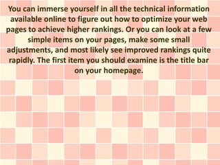 You can immerse yourself in all the technical information
  available online to figure out how to optimize your web
pages to achieve higher rankings. Or you can look at a few
       simple items on your pages, make some small
adjustments, and most likely see improved rankings quite
 rapidly. The first item you should examine is the title bar
                      on your homepage.
 