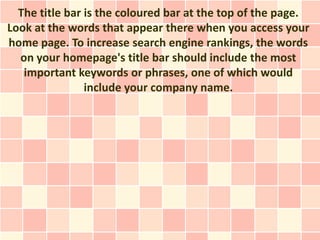 The title bar is the coloured bar at the top of the page.
Look at the words that appear there when you access your
home page. To increase search engine rankings, the words
  on your homepage's title bar should include the most
   important keywords or phrases, one of which would
                include your company name.
 