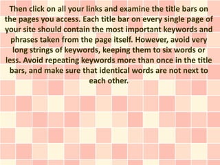 Then click on all your links and examine the title bars on
the pages you access. Each title bar on every single page of
your site should contain the most important keywords and
  phrases taken from the page itself. However, avoid very
  long strings of keywords, keeping them to six words or
less. Avoid repeating keywords more than once in the title
 bars, and make sure that identical words are not next to
                         each other.
 