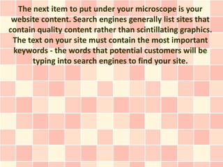 The next item to put under your microscope is your
 website content. Search engines generally list sites that
contain quality content rather than scintillating graphics.
 The text on your site must contain the most important
 keywords - the words that potential customers will be
      typing into search engines to find your site.
 