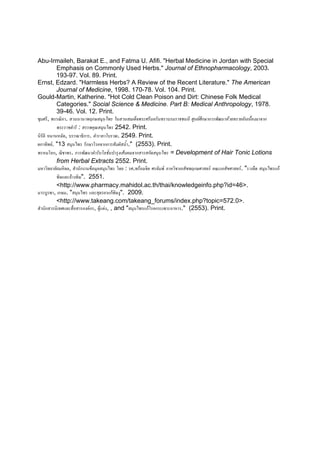Abu-Irmaileh, Barakat E., and Fatma U. Afifi. "Herbal Medicine in Jordan with Special
           Emphasis on Commonly Used Herbs." Journal of Ethnopharmacology, 2003.
           193-97. Vol. 89. Print.
Ernst, Edzard. "Harmless Herbs? A Review of the Recent Literature." The American
           Journal of Medicine, 1998. 170-78. Vol. 104. Print.
Gould-Martin, Katherine. "Hot Cold Clean Poison and Dirt: Chinese Folk Medical
           Categories." Social Science & Medicine. Part B: Medical Anthropology, 1978.
           39-46. Vol. 12. Print.
ชุมศรี, พรรณิภา. สวนนานาพฤกษสมุนไพร ในสวนสมเด็จพระศรีนครินทราบรมราชชนนี ศูนยศึกษาการพัฒนาหวยทรายอันเนืองมาจาก
                                                                                                             ่
           พระราชดําริ : สรรพคุณสมุนไพร 2542. Print.
นิรัติ หมานหมัด, บรรณาธิการ. ตํารายาโบราณ. 2549. Print.
ผกาทิพย. "13 สมุนไพร รักษาโรคจากการสัมผัสน้า." (2553). Print.
                                               ํ
พรหมโลก, ฌิชาพร. การพัฒนาตํารับโลชันบํารุงเสนผมจากสารสกัดสมุนไพร = Development of Hair Tonic Lotions
                                        ่
           from Herbal Extracts 2552. Print.
มหาวิทยาลัยมหิดล, สํานักงานขอมุลสมุนไพร โดย : รศ.พรอมจิต ศรลัมพ ภาควิชาเภสัชพฤกษศาสตร คณะเภสัขศาสตร. "รางจืด สมุนไพรแก
           พิษและลางพิษ". 2551.
           <http://www.pharmacy.mahidol.ac.th/thai/knowledgeinfo.php?id=46>.
มารบูรพา, เกษม. "สมุนไพร และสุตรยาแกพิษงู". 2009.
           <http://www.takeang.com/takeang_forums/index.php?topic=572.0>.
สํานักสารนิเทศและสื่อสารองคกร, ผูแตง, , and "สมุนไพรแกโรคกระเพาะอาหาร." (2553). Print.
 