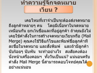 ทำความรู้จักจดหมายเวียน  ? เคยไหมที่เราจำเป็นจะต้องส่งจดหมายถึงลูกค้าหลายๆ คน  โดยมีเนื้อหาในจดหมายเหมือนกัน ยกเว้นชื่อและที่อยู่ลูกค้า ถ้าคุณยังไม่เคยใช้คำสั่งในการสร้างจดหมายเวียนหรือ  ( Mail Merge)  คุณคงใช้วิธีแก้ไขและพิมพ์ชื่อลูกค้าทีละชื่อในจดหมาย และสั่งพิมพ์  และถ้ามีลูกค้านับร้อยๆ นับพัน  จะทำอย่างไร  สงสัยคงต้องนั่งหน้าเครื่องคอมฯ  ทั้งวันเป็นแน่ ?  แน่นอนครับ คำสั่ง  Mail Merge  นี้สามารถตอบโจทย์คุณได้อย่างแน่นอน 