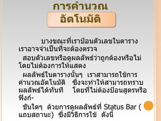 การคำนวณอัตโนมัติ บางขณะที่เราป้อนตัวเลขในตาราง  เราอาจจำเป็นที่จะต้องตรวจ สอบตัวเลขหรือดูผลลัพธ์ว่าถูกต้องหรือไม่  โดยไม่ต้องการให้แสดง ผลลัพธ์ในตารางนั้นๆ  เราสามารถใช้การคำนวณอัตโนมัติ   ซึ่งจะทำให้สามารถทราบผลลัพธ์ได้ทันที   โดยที่ไม่ต้องป้อนสูตรหรือฟังก์ - ชันใดๆ  ด้วยการดูผลลัพธ์ที่  Status Bar ( แถบสถานะ )  ซึ่งมีวิธีการใช้  ดังนี้ 