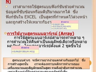 การใช้งานสูตรแบบฟังก์ชัน  ( FUNCTION)          เราสามารถใช้สูตรแบบฟังก์ชันช่วยคำนวณข้อมูลที่ซับซ้อนหรือมดีปริมาณมากได้  ซึ่งฟังก์ชันใน  EXCEL   เป็นสูตรที่กำหนดไว้ล่วงหน้าและถูกสร้างให้เหมาะกับงานเฉพาะอย่าง    การใช้งานสูตรแบบอาร์เรย์  ( Array)           การใช้สูตรแบบอาร์เรย์สามารถทำหลาย ๆ  การคำนวณให้คืนค่าเป็นผลลัพธ์เดียวหรือหลายผลลัพธ์  โดยสูตรอาร์เรย์ตั้งแต่  2  ชุดขึ้นไป      สูตรแบบต่างๆ  จะมีความยากง่ายแตกต่างกันออกไป  ซึ่งการสร้างสูตรนั้น   เราจะต้องทราบหลักการทำงานของเครื่องหมายและสัญลักษณ์ในสูตร รวมถึงลำดับการคำนวณ  เพราะสิ่งเหล่านี้มีผลต่อการแสดงผลลัพธ์ทั้งสิ้น 
