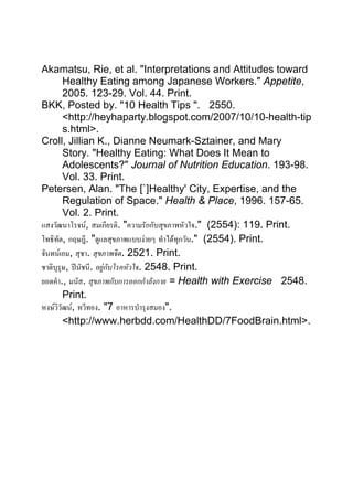 Akamatsu, Rie, et al. "Interpretations and Attitudes toward
        Healthy Eating among Japanese Workers." Appetite,
        2005. 123-29. Vol. 44. Print.
BKK, Posted by. "10 Health Tips ". 2550.
        <http://heyhaparty.blogspot.com/2007/10/10-health-tip
        s.html>.
Croll, Jillian K., Dianne Neumark-Sztainer, and Mary
        Story. "Healthy Eating: What Does It Mean to
        Adolescents?" Journal of Nutrition Education. 193-98.
        Vol. 33. Print.
Petersen, Alan. "The [`]Healthy' City, Expertise, and the
        Regulation of Space." Health & Place, 1996. 157-65.
        Vol. 2. Print.
แสงวัฒนาโรจน, สมเกียรติ. "ความรักกับสุขภาพหัวใจ." (2554): 119. Print.
โพธิทัต, กฤษฎี. "ดูแลสุขภาพแบบงายๆ ทําไดทุกวัน." (2554). Print.
จันทนเอม, สุชา. สุขภาพจิต. 2521. Print.
ชาติบุรุษ, ปนัชนี. อยูกับโรคหัวใจ. 2548. Print.
ยอดคํา., มนัส. สุขภาพกับการออกกําลังกาย = Health with Exercise 2548.
        Print.
หงษวิวัฒน, ทวีทอง. "7 อาหารบํารุงสมอง".
        <http://www.herbdd.com/HealthDD/7FoodBrain.html>.
 