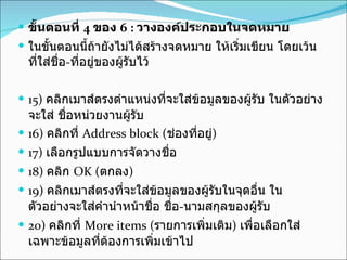 ขั้นตอนที่  4  ของ  6 :  วางองค์ประกอบในจดหมาย  ในขั้นตอนนี้ถ้ายังไม่ได้สร้างจดหมาย ให้เริ่มเขียน โดยเว้นที่ใส่ชื่อ - ที่อยู่ของผู้รับไว้  15)  คลิกเมาส์ตรงตำแหน่งที่จะใส่ข้อมูลของผู้รับ ในตัวอย่างจะใส่ ชื่อหน่วยงานผู้รับ  16)  คลิกที่  Address block ( ช่องที่อยู่ )  17)  เลือกรูปแบบการจัดวางชื่อ  18)  คลิก  OK ( ตกลง )  19)  คลิกเมาส์ตรงที่จะใส่ข้อมูลของผู้รับในจุดอื่น ในตัวอย่างจะใส่คำนำหน้าชื่อ ชื่อ - นามสกุลของผู้รับ  20)  คลิกที่  More items ( รายการเพิ่มเติม )  เพื่อเลือกใส่เฉพาะข้อมูลที่ต้องการเพิ่มเข้าไป  