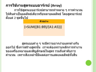 การใช้งานสูตรแบบอาร์เรย์  ( Array)            การใช้สูตรแบบอาร์เรย์สามารถทำหลาย ๆ การคำนวณให้คืนค่าเป็นผลลัพธ์เดียวหรือหลายผลลัพธ์ โดยสูตรอาร์เรย์ตั้งแต่  2  ชุดขึ้นไป  สูตรแบบต่าง ๆ จะมีความยากง่ายแตกต่างกันออกไป ซึ่งการสร้างสูตรนั้น  เราจะต้องทราบหลักการทำงานของเครื่องหมายและสัญลักษณ์ในสูตร รวมถึงลำดับการคำนวณ  เพราะสิ่งเหล่านี้มีผลต่อการแสดงผลลัพธ์ทั้งสิ้น ตัวอย่าง {=SUM((B1:B9)/(A1:A5))} 
