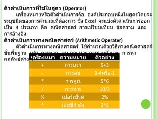 ตัวดำเนินการที่ใช้ในสูตร  ( Operator)             เครื่องหมายหรือตัวดำเนินการคือ  องค์ประกอบหนึ่งในสูตรโดยจะระบุชนิดของการคำนวณที่ต้องการ ซึ่ง  Excel   จะแบ่งตัวดำเนินการออกเป็น   4   ประเภท  คือ  คณิตศาสตร์  การเปรียบเทียบ  ข้อความ  และการอ้างอิง ตัวดำเนินการทางคณิตศาสตร์  ( Arithmetic Operator)             ตัวดำเนินการทางคณิตศาสตร์  ใช้คำนวณด้วยวิธีทางคณิตศาสตร์ขั้นพื้นฐาน  เช่น  การบวก  ลบ คูณ หาร การรวมตัวเลข  การหาผลลัพธ์ต่าง ๆ  เครื่องหมาย ความหมาย ตัวอย่าง + การบวก 5+3 - การลบ 9-4 หรือ -1 * การคูณ 5*6 / การหาร 10/3 % เปอร์เซ็นต์ 2 % ^ เลขชี้กำลัง 2 ^ 2 ( หรือ 2*2) 
