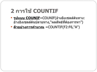 2  การใช้  COUNTIF    รู ปแบบ  COUNIF =COUNIF( อ้างอิงเซลล์ต้นทาง : อ้างอิงเซลล์ต้นปลายทาง ,“ ผลลัพธ์ที่ต้องการหา” ) ตัวอย่างการคำนวณ   =COUNTIF(F2:F6,"A") 