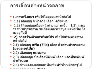 การเลื่อนต่างหน้าจอภาพ  1)  การตรึงแนว  เพื่อใช้ในมุมมองหน้าต่อไป    1.1)  คลิกเมนู  หน้าต่าง  เลือก   ตรึงแนว     1.2)  ให้ทดสอบเลื่อนหน้าต่างจอภาพขึ้น    1.3)  จะพบว่า หน้าต่างจอภาพ จะเลื่อนเฉพาะข้อมูล แต่หัวเรื่องยังคงอยู่กับที่    2)  การสร้างหัวแถวพิมพ์ซ้ำ  เพื่อใช้สร้างหัวตารางหน้าต่อไป    2.1)  คลิกเมนู  แฟ้ม  ( File)   เลือก  ตั้งค่าหน้ากระดาษ   ( page setUp)     2.2)  เลือกเมนู  แผ่นงาน    2.3)  เลือกกลุ่ม  ชื่อเรื่องที่พิมพ์  เลือก  แถวที่จะพิมพ์ซ้ำด้านบน   2.4)  กำหนดขอบเขตแถวที่จะพิมพ์ซ้ำในหน้าต่อๆไป  2.5)  ตอบ  ตกลง  ( OK.)   