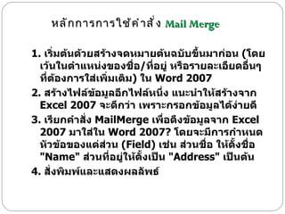 1.  เริ่มต้นด้วยสร้างจดหมายต้นฉบับขึ้นมาก่อน  ( โดยเว้นในตำแหน่งของชื่อ / ที่อยู่ หรือรายละเอืยดอื่นๆ ที่ต้องการใส่เพิ่มเติม )  ใน  Word 2007  2.  สร้างไฟล์ข้อมูลอีกไฟล์หนึ่ง แนะนำให้สร้างจาก  Excel 2007  จะดีกว่า เพราะกรอกข้อมูลได้ง่ายดี  3.  เรียกคำสั่ง  MailMerge  เพื่อดึงข้อมูลจาก  Excel 2007  มาใส่ใน  Word 2007?  โดยจะมีการกำหนดหัวข้อของแต่ส่วน  ( Field)  เช่น ส่วนชื่อ ให้ตั้งชื่อ  " Name"  ส่วนที่อยู่ให้ตั้งเป็น  " Address"  เป็นต้น  4.  สั่งพิมพ์และแสดงผลลัพธ์  หลักการการใช้คำสั่ง  Mail Merge 