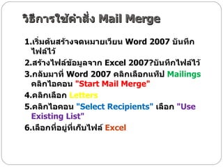 วิธีการใช้คำสั่ง  Mail Merge 1. เริ่มต้นสร้างจดหมายเวียน  Word 2007  บันทึกไฟล์ไว้  2. สร้างไฟล์ข้อมูลจาก  Excel 2007? บันทึกไฟล์ไว้  3. กลับมาที่  Word 2007  คลิกเลือกแท็ป  Mailings   คลิกไอคอน  " Start Mail Merge"  4. คลิกเลือก   Letters  5. คลิกไอคอน  " Select Recipients"   เลือก  " Use Existing List"  6. เลือกที่อยู่ที่เก็บไฟล์  Excel  