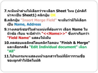 7. จะมีหน้าต่างให้เลือกว่าจะเลือก  Sheet  ไหน  ( ปกติก็น่าจะเป็น  Sheet1)  คลิกปุ่ม  OK   8. คลิกปุ่ม  " Insert Merge Field"  จะเห็นว่ามีให้เลือกเป็น  Name, Address  9. วางเคอร์เซอร์ในตำแหน่งที่ต้องการ เลือก  Name  ในหัวข้อ เรียน จะมีคำว่า  "<< Name>>"  ซึ่งเราเรียกว่า  " Field Name"   แสดงให้เห็น  10. ทดสอบผลลัพธ์โดยคลิกไอคอน  " Finish & Merge"  และเลือกคสั่ง  " Edit Individual document"  เลือก  " All"  11. โปรแกรมจะแสดงหน้าเอกสารใหม่ที่มีการรวมชื่อของลูกค้าให้อัตโนม้ติ 
