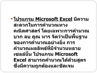 โปรแกรม  Microsoft Excel   มีความสะดวกในการคำนวณทางคณิตศาสตร์ โดยเฉพาะการคำนวณ บวก ลบ คูณ หาร จัดว่าเป็นพื้นฐานของการคำนวณอย่างยิ่ง การคำนวณผลลัพธ์ที่มีจำนวนหลายเซลล์นั้น โปรแกรม  Microsoft Excel  สามารถคำนวณได้ด้วยสูตร ซึ่งมีความถูกต้องและชัดเจน  