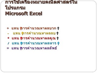 การใช้เครื่องหมายคณิตศาสตร์ในโปรแกรม  Microsoft Excel    +   แทน  การคำนวณหาผลบวก    -    แทน  การคำนวณหาผลลบ    *   แทน  การคำนวณหาผลคูณ     /   แทน  การคำนวณหาผลหาร   =   แทน  การคำนวณหาผลลัพธ์ 