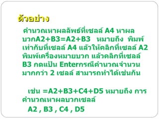 ตัวอย่าง คำนวณหาผลลัพธ์ที่เซลล์  A4  หาผลบวก A2+B3=A2+B3    หมายถึง  พิมพ์เท่ากับที่เซลล์  A4  แล้วให้คลิกที่เซลล์  A2  พิมพ์เครื่องหมายบวก แล้วคลิกที่เซลล์  B3  กดแป้น  Enter กรณีคำนวณจำนวนมากกว่า  2  เซลล์ สามารถทำได้เช่นกัน                   เช่น  =A2+B3+C4+D5  หมายถึง การคำนวณหาผลบวกเซลล์  A2 , B3 , C4 , D5   