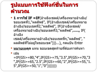 รูปแบบการใช้ฟังก์ชั่นในการคำนวณ 1  การใช้  IF =IF ( อ้างอิงเซลล์ / เครื่องหมายอ้างอิง / ขอบเขตที่ 1,“ ผลลัพธ์” , IF( อ้างอิงเซลล์ / เครื่องหมายอ้างอิง / ขอบเขตที่ 2,“ ผลลัพธ์” , IF( อ้างอิงเซลล์ / เครื่องหมายอ้างอิง / ขอบเขตที่ 3,“ ผลลัพธ์” , .....,  IF( อ้างอิงเซลล์ / เครื่องหมายอ้างอิง / ขอบเขตที่ n,“ ผลลัพธ์” , “ ผลลัพธ์ที่ไม่อยู่ในขอบเขต” )))...) n   กดแป้น   Enter  หมายเห ตุ n  แทน ขอบเขตสุดท้ายที่ต้องการค้นหา เช่น  =IF(G5>=80,"4",IF(G5>=75,"3.5",IF(G5>=70,"3",IF(G5>=65,"2.5",IF(G5>=60,"2",IF(G5>=55,"1.5",IF(G5>=50,"1","0")))))))         