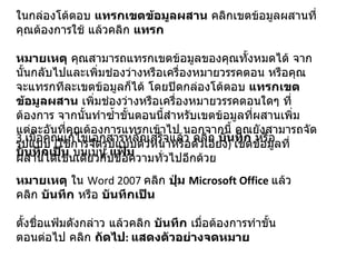 ในกล่องโต้ตอบ  แทรกเขตข้อมูลผสาน  คลิกเขตข้อมูลผสานที่คุณต้องการใช้ แล้วคลิก  แทรก หมายเหตุ  คุณสามารถแทรกเขตข้อมูลของคุณทั้งหมดได้ จากนั้นกลับไปและเพิ่มช่องว่างหรือเครื่องหมายวรรคตอน หรือคุณจะแทรกทีละเขตข้อมูลก็ได้ โดยปิดกล่องโต้ตอบ  แทรกเขตข้อมูลผสาน  เพิ่มช่องว่างหรือเครื่องหมายวรรคตอนใดๆ ที่ต้องการ จากนั้นทำซ้ำขั้นตอนนี้สำหรับเขตข้อมูลที่ผสานเพิ่มแต่ละอันที่คุณต้องการแทรกเข้าไป นอกจากนี้ คุณยังสามารถจัดรูปแบบ  ( ใช้การจัดรูปแบบตัวหนาหรือตัวเอียง )  เขตข้อมูลที่ผสานได้เช่นเดียวกับข้อความทั่วไปอีกด้วย  3. เมื่อคุณแก้ไขเอกสารหลักเสร็จแล้ว คลิก  บันทึก  หรือ  บันทึกเป็น  บนเมนู  แฟ้ม หมายเหตุ  ใน  Word 2007  คลิก  ปุ่ม  Microsoft Office   แล้วคลิก  บันทึก  หรือ  บันทึกเป็น ตั้งชื่อแฟ้มดังกล่าว แล้วคลิก  บันทึก  เมื่อต้องการทำขั้นตอนต่อไป คลิก  ถัดไป :  แสดงตัวอย่างจดหมาย 