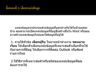 แหล่งข้อมูลจะประกอบด้วยข้อมูลที่แตกต่างกันได้ในป้ายแต่ละป้าย คุณสามารถเปิดแหล่งข้อมูลที่มีอยู่ซึ่งสร้างขึ้นใน  Word  หรือคุณอาจสร้างแหล่งข้อมูลใหม่และใส่ข้อมูลที่อยู่ได้   1.  ภายใต้หัวข้อ  เลือกผู้รับ  ในบานหน้าต่างงาน  จดหมายเวียน  ให้เลือกตัวเลือกแหล่งข้อมูลที่เหมาะสมตัวเลือกที่จะใช้กับรายการที่มีอยู่ ให้เลือกจากที่ติดต่อ  Outlook  หรือพิมพ์รายการใหม่    2. ใช้วิธีการที่เหมาะสมสำหรับชนิดของแหล่งข้อมูลที่คุณต้องการจะใช้ 