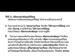 วิธีที่  1:  เปิดแหล่งข้อมูลที่มีอยู่ เมื่อต้องการเปิดแหล่งข้อมูลที่มีอยู่ ให้ทำตามขั้นตอนเหล่านี้ a ในบานหน้าต่างงาน  จดหมายเวียน  ให้คลิก  ใช้รายการที่มีอยู่  แล้วคลิก  เรียกดู  ภายใต้หัวข้อ  ใช้รายการที่มีอยู่ กล่องโต้ตอบ  เลือกแหล่งข้อมูล  จะปรากฏขึ้น  b   ในรายการของแฟ้มในกล่องโต้ตอบ  เลือกแหล่งข้อมูล  ให้เลือกแหล่งข้อมูลที่คุณต้องการใช้ แล้วคลิก  เปิด หากแหล่งข้อมูลที่คุณต้องการไม่อยู่ในรายชื่อแฟ้ม ให้คลิกไดรฟ์และโฟลเดอร์ที่เหมาะสม แล้วเลือกตัวเลือกที่เหมาะสมในกล่อง  แสดงชนิดแฟ้ม   Word  จะแสดงกล่องโต้ตอบ  ผู้รับจดหมายเวียน  เพื่อให้คุณสามารถแก้ไขข้อมูลได้เพิ่มเติม เมื่อแก้ไขเรียบร้อยแล้ว ให้คลิก  ตกลง 