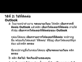 a   ในบานหน้าต่างงาน  จดหมายเวียน  ให้คลิก  เลือกจากที่ติดต่อ  Outlook   แล้วคลิก  เลือกโฟลเดอร์ที่ติดต่อ  ภายใต้หัวข้อ  เลือกจากโฟลเดอร์ที่ติดต่อของ  Outlook กล่องโต้ตอบ  เลือกรายการโฟลเดอร์ที่ติดต่อ  จะปรากฏขึ้น พร้อมกับโฟลเดอร์  ' ที่ติดต่อ '  ที่มีอยู่ เลือกโฟลเดอร์ที่ถูกต้อง แล้วคลิก  ตกลง ชื่อจะปรากฏขึ้นในกล่องโต้ตอบ  ผู้รับจดหมายเวียน  คลิก  ตกลง   b   คลิก  ถัดไป :  จัดเรียงป้ายของคุณ   c   ดำเนินการต่อไปตามส่วน ขั้นตอนที่  3:  แก้ไขเอกสารหลักในบทความนี้ วิธีที่  2:  ใช้ที่ติดต่อ  Outlook  