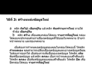 วิธีที่  3:  สร้างแหล่งข้อมูลใหม่   a   คลิก  ถัดไป :  เลือกผู้รับ  แล้วคลิก  พิมพ์รายการใหม่  ภายใต้หัวข้อ  เลือกผู้รับ   b   คลิก  สร้าง  เพื่อแสดงกล่องโต้ตอบ  รายการที่อยู่ใหม่  กล่องโต้ตอบจะประกอบด้วยรายชื่อเขตข้อมูลที่ใช้บ่อยในจดหมาย ป้ายจ่าหน้าจดหมาย และซองจดหมาย เมื่อต้องการกำหนดเขตข้อมูลของคุณในกล่องโต้ตอบนี้ ให้คลิก  กำหนดเอง  คุณสามารถเปลี่ยนชื่อเขตข้อมูลและเอาเขตข้อมูลที่คุณไม่ต้องการออกได้ เมื่อต้องการเพิ่มชื่อของเขตข้อมูล ให้คลิก  เพิ่ม  พิมพ์ชื่อเขตข้อมูล แล้วคลิก  ตกลง  เมื่อการกำหนดเองเสร็จสิ้นแล้ว ให้คลิก  ตกลง  เมื่อพิมพ์ข้อมูลของคุณเสร็จสิ้นแล้ว ให้คลิก  ปิด  เพื่อปิดกล่องโต้ตอบ  รายการที่อยู่ใหม่ 