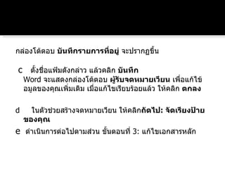 กล่องโต้ตอบ  บันทึกรายการที่อยู่  จะปรากฏขึ้น  c   ตั้งชื่อแฟ้มดังกล่าว แล้วคลิก  บันทึก Word  จะแสดงกล่องโต้ตอบ  ผู้รับจดหมายเวียน  เพื่อแก้ไข้อมูลของคุณเพิ่มเติม เมื่อแก้ไขเรียบร้อยแล้ว ให้คลิก  ตกลง   d   ในตัวช่วยสร้างจดหมายเวียน ให้คลิก ถัดไป :  จัดเรียงป้ายของคุณ   e   ดำเนินการต่อไปตามส่วน ขั้นตอนที่  3:  แก้ไขเอกสารหลัก 