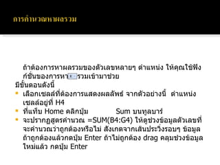 ถ้าต้องการหาผลรวมของตัวเลขหลายๆ ตำแหน่ง ให้คุณใช้ฟังก์ชั่นของการหาผลรวมเข้ามาช่วย  มีขั้นตอนดังนี้ เลือกเซลล์ที่ต้องการแสดงผลลัพธ์ จากตัวอย่างนี้  ตำแหน่งเซลล์อยู่ที่  H4 ที่แท็บ  Home  คลิกปุ่ม  Sum  บนทูลบาร์ จะปรากฏสูตรคำนวณ  =SUM(B4:G4)  ให้ดูช่วงข้อมูลตัวเลขที่จะคำนวณว่าถูกต้องหรือไม่ สังเกตจากเส้นประวิ่งรอบๆ ข้อมูล ถ้าถูกต้องแล้วกดปุ่ม  Enter  ถ้าไม่ถูกต้อง  drag  คลุมช่วงข้อมูลใหม่แล้ว กดปุ่ม  Enter 