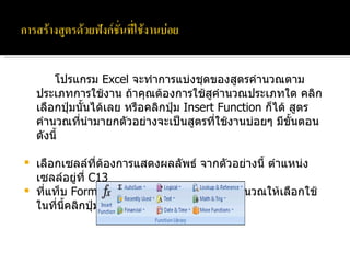 โปรแกรม  Excel  จะทำการแบ่งชุดของสูตรคำนวณตามประเภทการใช้งาน ถ้าคุณต้องการใช้สูคำนวณประเภทใด คลิกเลือกปุ่มนั้นได้เลย หรือคลิกปุ่ม  Insert Function  ก็ได้ สูตรคำนวณที่นำมายกตัวอย่างจะเป็นสูตรที่ใช้งานบ่อยๆ มีขั้นตอนดังนี้ เลือกเซลล์ที่ต้องการแสดงผลลัพธ์ จากตัวอย่างนี้ ตำแหน่งเซลล์อยู่ที่  C13 ที่แท็บ  Formula  จะแสดงประเภทของสูตรคำนวณให้เลือกใช้ ในที่นี้คลิกปุ่มลูกศรลงของ  AutoSum 